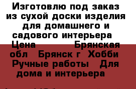Изготовлю под заказ из сухой доски изделия для домашнего и садового интерьера › Цена ­ 5 000 - Брянская обл., Брянск г. Хобби. Ручные работы » Для дома и интерьера   
